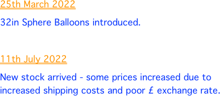 25th March 2022
32in Sphere Balloons introduced. 
 
11th July 2022
New stock arrived - some prices increased due to increased shipping costs and poor £ exchange rate. 


